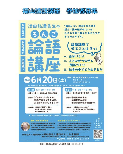 【🌿 第5回「池田先生の論語講座」開催のお知らせ】
― FMふくやま月刊こども新聞 連載コラムでもおなじみ！ ―

６月20日(土)に「池田先生の論語講座」を開催します。

2500年以上読み継がれてきた孔子の言葉には、「人との関わり方」「心の整え方」「学ぶことの大切さ」など、今を生きる私たちにも役立つヒントがたくさん詰まっています。

本講座では、難しい漢文をそのまま読むのではなく、やさしい言葉での解説や、日常生活に結びつくエピソードを交えながら、小学生から大人まで楽しく学べる内容となっています。

📘 開催概要
場所：福山市市民参画センター２階　セミナールーム(福山市本町1-35)
　　　
【☆ 第1部（13:30～14:10）】
☆対象：小学1～4年生のお子様とご家族
☆内容：
1. 「論語のことば」を読む
2. 好きなことばを見つける
3. 「論語のことば」を書く
☆参加料：大人＋こども　1組1,000円（資料代含む）
☆定員：15組

【★第2部（14:30～16:00）】
★対象：小学5年生～中学・高校・一般
★内容：
1. 論語章句の素読
2. 論語章句の解説
3. 山田方谷の足跡と論語 ほか
★参加料：
• 一般（高校生以上）1,000円（資料代含む）
• 小・中学生 500円
★定員：30名

🌱 補足
• 対象学年はあくまで目安です。大人の方が第1部に参加していただいても構いません。
• 第1部・第2部の両方に参加することもできます（参加料：1,500円）。

📞 お問い合わせ　【公式ラインから】
主催：一般社団法人 備後おもしろ企画部
メール：rongo@bingo-kikakubu.com

#備後おもしろ企画部 #fmふくやま月刊こども新聞 #福山市 #ママラジ #池田先生の論語講座 #福山論語講座#小学生 #中学生 #子育て応援隊 #おせっ会おばちゃん
(2026.05.20)